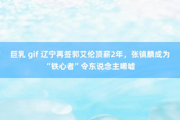 巨乳 gif 辽宁再签郭艾伦顶薪2年，张镇麟成为“铁心者”令东说念主唏嘘