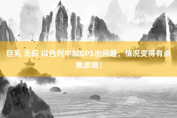 巨乳 无码 以色列中部GPS出问题，情况变得有点焦虑哦！