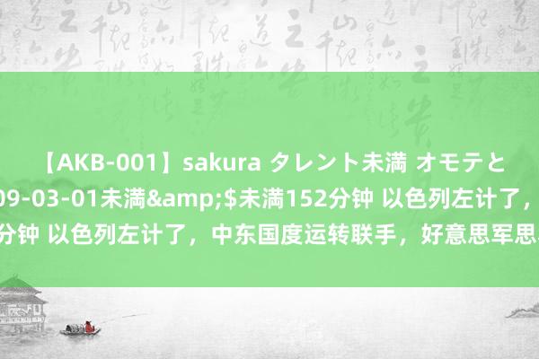 【AKB-001】sakura タレント未満 オモテとウラ</a>2009-03-01未満&$未満152分钟 以色列左计了，中东国度运转联手，好意思军思救王人救不了