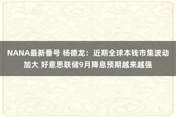 NANA最新番号 杨德龙：近期全球本钱市集波动加大 好意思联储9月降息预期越来越强