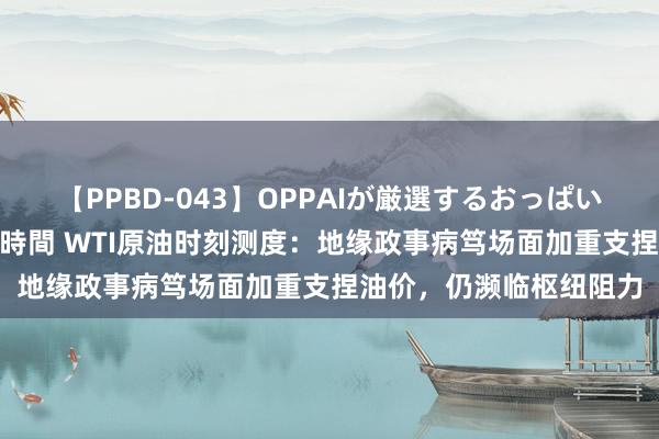 【PPBD-043】OPPAIが厳選するおっぱい 綺麗で敏感な美巨乳4時間 WTI原油时刻测度：地缘政事病笃场面加重支捏油价，仍濒临枢纽阻力