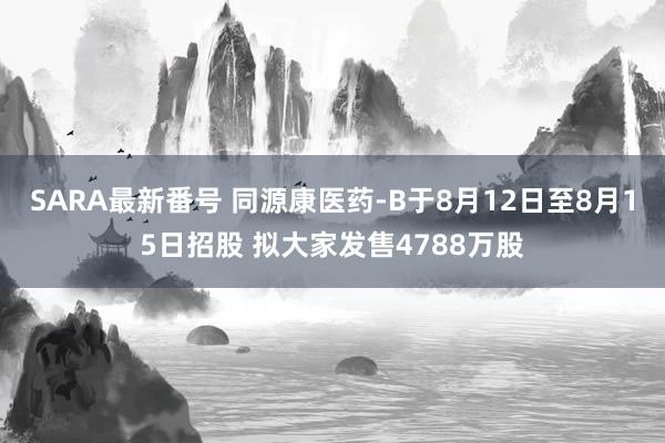 SARA最新番号 同源康医药-B于8月12日至8月15日招股 拟大家发售4788万股