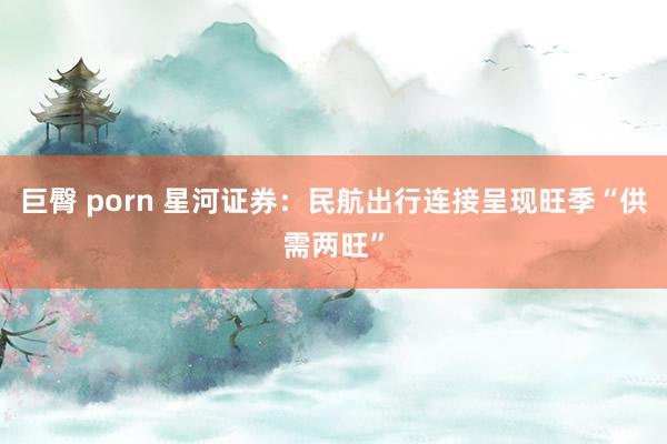 巨臀 porn 星河证券：民航出行连接呈现旺季“供需两旺”