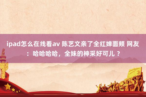 ipad怎么在线看av 陈艺文亲了全红婵面颊 网友：哈哈哈哈，全妹的神采好可儿 ？