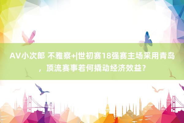 AV小次郎 不雅察+|世初赛18强赛主场采用青岛，顶流赛事若何撬动经济效益？