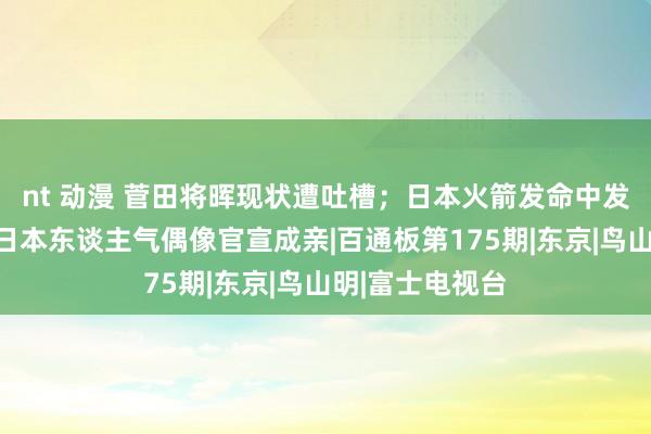 nt 动漫 菅田将晖现状遭吐槽；日本火箭发命中发生爆炸；又一日本东谈主气偶像官宣成亲|百通板第175期|东京|鸟山明|富士电视台