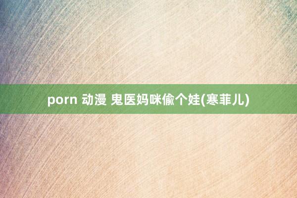 porn 动漫 鬼医妈咪偸个娃(寒菲儿)