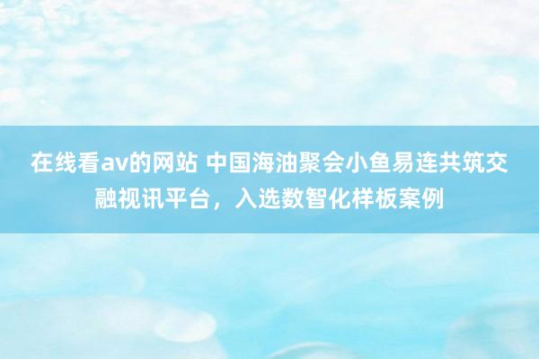 在线看av的网站 中国海油聚会小鱼易连共筑交融视讯平台，入选数智化样板案例