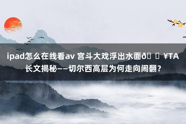 ipad怎么在线看av 宫斗大戏浮出水面💥TA长文揭秘——切尔西高层为何走向闹翻？