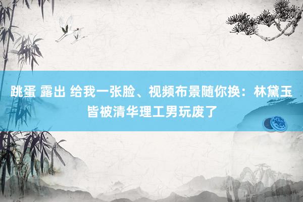 跳蛋 露出 给我一张脸、视频布景随你换：林黛玉皆被清华理工男玩废了