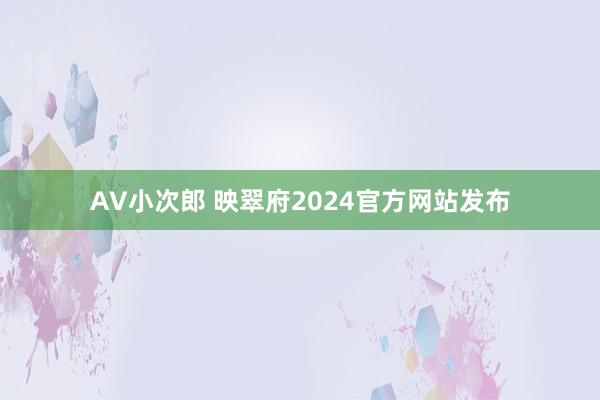 AV小次郎 映翠府2024官方网站发布