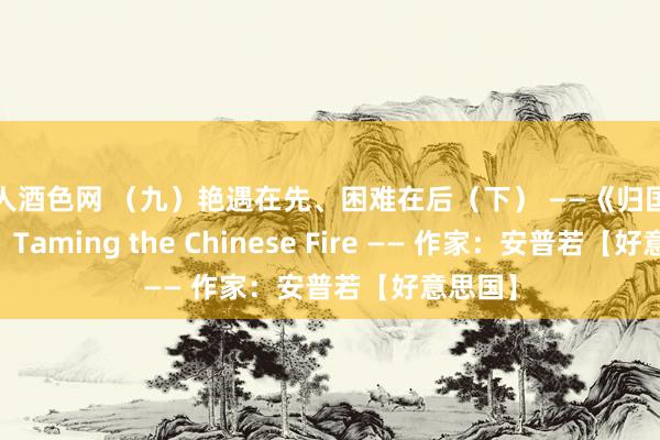 成人酒色网 （九）艳遇在先、困难在后（下） ——《归国驯火记》 Taming the Chinese Fire —— 作家：安普若【好意思国】