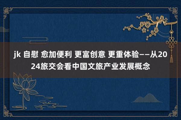 jk 自慰 愈加便利 更富创意 更重体验——从2024旅交会看中国文旅产业发展概念